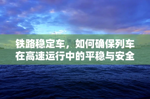 铁路稳定车，如何确保列车在高速运行中的平稳与安全？