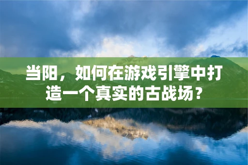 当阳，如何在游戏引擎中打造一个真实的古战场？