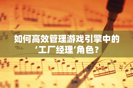如何高效管理游戏引擎中的‘工厂经理’角色？