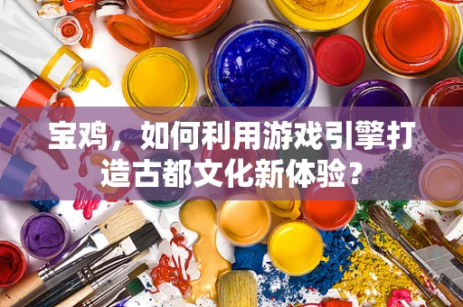 宝鸡，如何利用游戏引擎打造古都文化新体验？