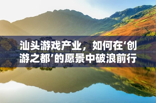 汕头游戏产业，如何在‘创游之都’的愿景中破浪前行？