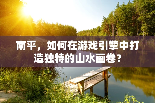南平，如何在游戏引擎中打造独特的山水画卷？