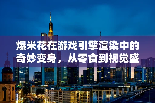 爆米花在游戏引擎渲染中的奇妙变身，从零食到视觉盛宴的秘密