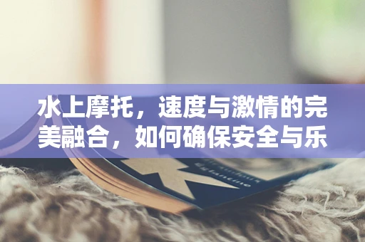 水上摩托，速度与激情的完美融合，如何确保安全与乐趣并存？