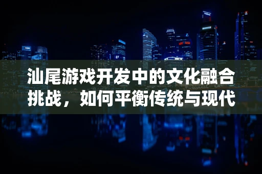 汕尾游戏开发中的文化融合挑战，如何平衡传统与现代？
