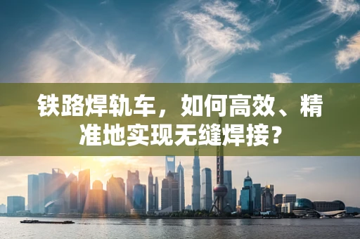 铁路焊轨车，如何高效、精准地实现无缝焊接？
