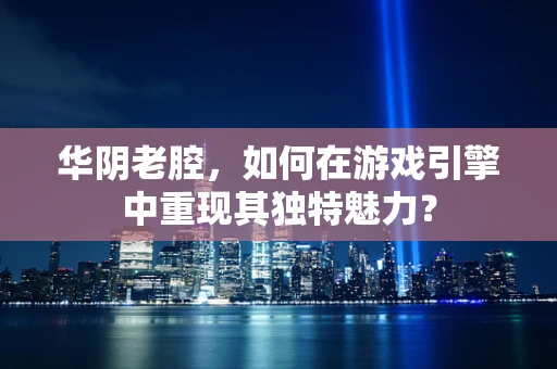 华阴老腔，如何在游戏引擎中重现其独特魅力？