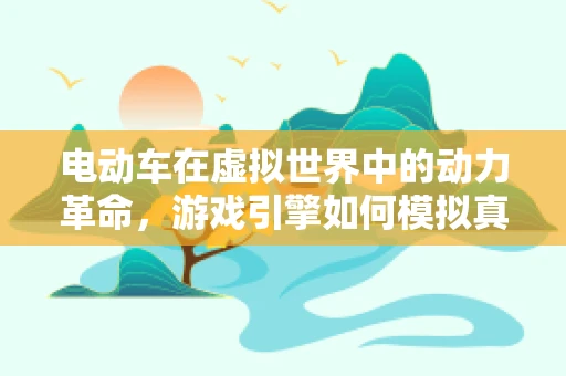 电动车在虚拟世界中的动力革命，游戏引擎如何模拟真实驾驶体验？