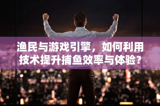 渔民与游戏引擎，如何利用技术提升捕鱼效率与体验？