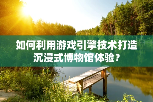 如何利用游戏引擎技术打造沉浸式博物馆体验？