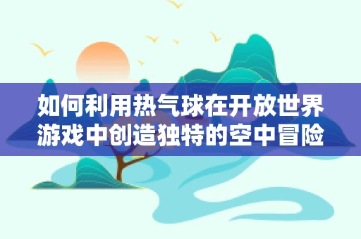 如何利用热气球在开放世界游戏中创造独特的空中冒险体验？