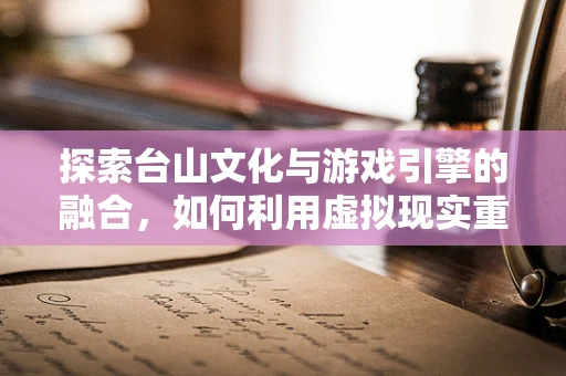 探索台山文化与游戏引擎的融合，如何利用虚拟现实重现历史风貌？