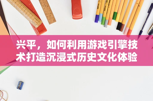 兴平，如何利用游戏引擎技术打造沉浸式历史文化体验？