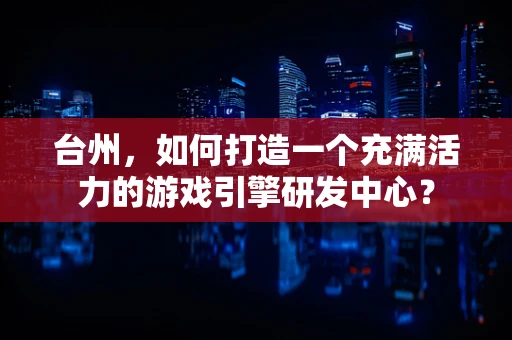 台州，如何打造一个充满活力的游戏引擎研发中心？