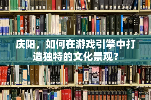 庆阳，如何在游戏引擎中打造独特的文化景观？