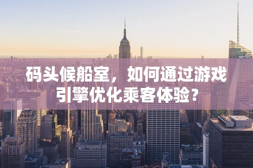 码头候船室，如何通过游戏引擎优化乘客体验？