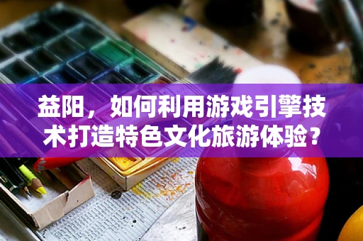 益阳，如何利用游戏引擎技术打造特色文化旅游体验？
