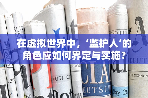 在虚拟世界中，‘监护人’的角色应如何界定与实施？