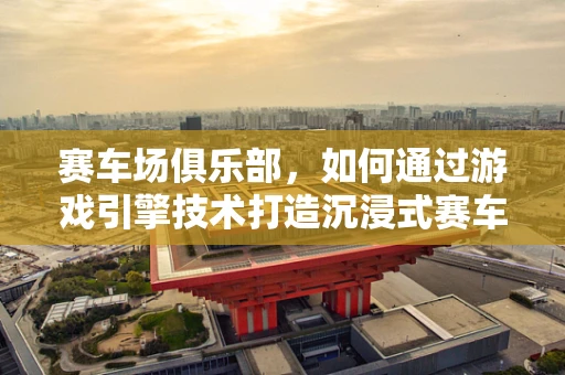 赛车场俱乐部，如何通过游戏引擎技术打造沉浸式赛车体验？