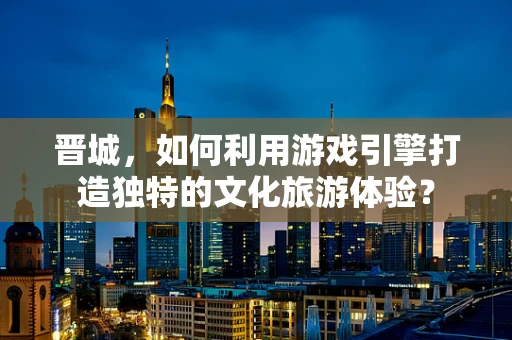 晋城，如何利用游戏引擎打造独特的文化旅游体验？