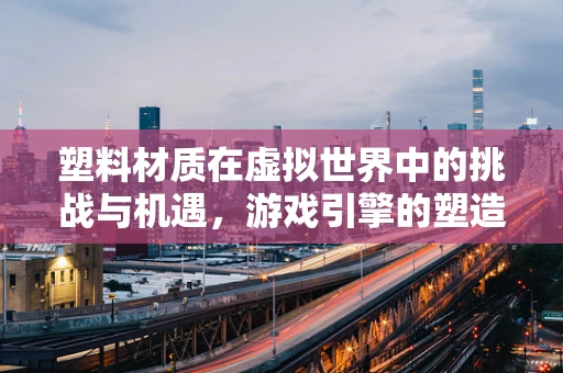 塑料材质在虚拟世界中的挑战与机遇，游戏引擎的塑造之道