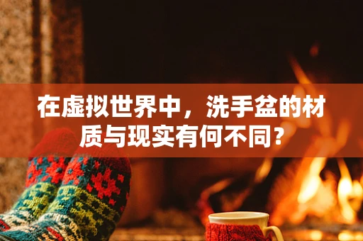 在虚拟世界中，洗手盆的材质与现实有何不同？