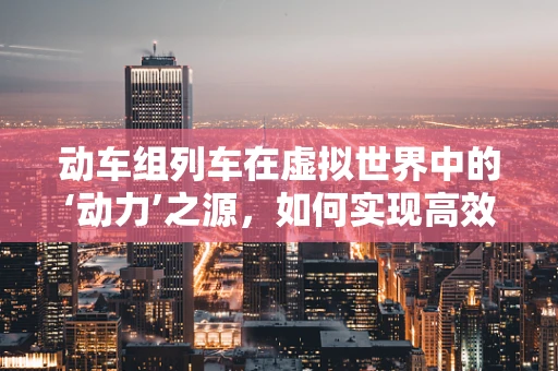 动车组列车在虚拟世界中的‘动力’之源，如何实现高效仿真？