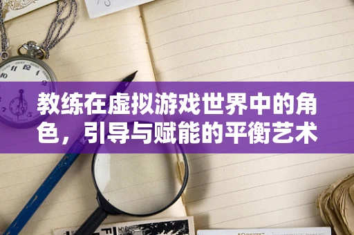 教练在虚拟游戏世界中的角色，引导与赋能的平衡艺术