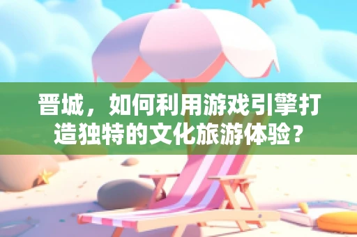 晋城，如何利用游戏引擎打造独特的文化旅游体验？