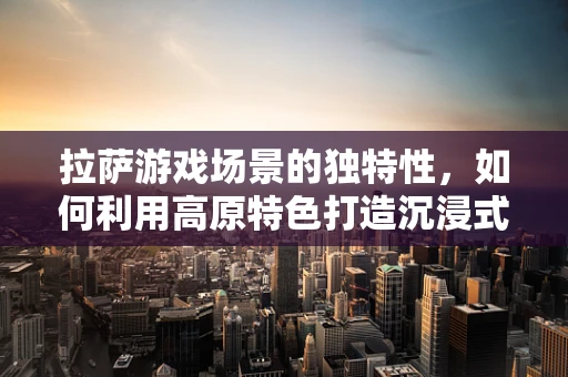 拉萨游戏场景的独特性，如何利用高原特色打造沉浸式游戏体验？