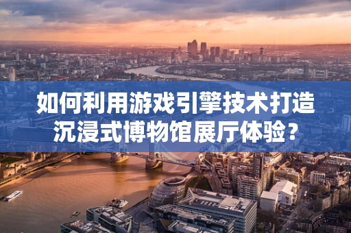 如何利用游戏引擎技术打造沉浸式博物馆展厅体验？