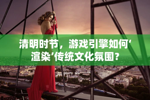 清明时节，游戏引擎如何‘渲染’传统文化氛围？