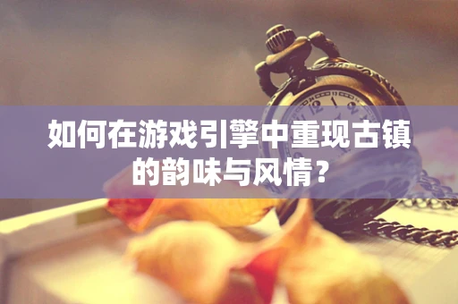 如何在游戏引擎中重现古镇的韵味与风情？