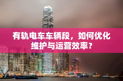 有轨电车车辆段，如何优化维护与运营效率？