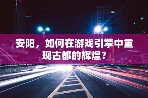 安阳，如何在游戏引擎中重现古都的辉煌？