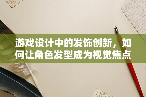 游戏设计中的发饰创新，如何让角色发型成为视觉焦点？
