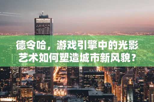 德令哈，游戏引擎中的光影艺术如何塑造城市新风貌？