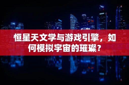 恒星天文学与游戏引擎，如何模拟宇宙的璀璨？