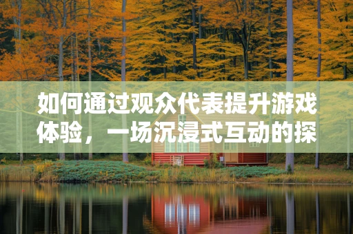如何通过观众代表提升游戏体验，一场沉浸式互动的探索