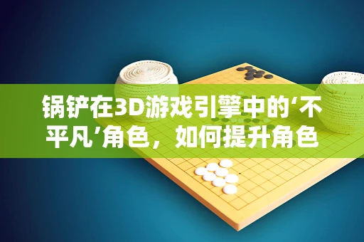 锅铲在3D游戏引擎中的‘不平凡’角色，如何提升角色交互的真实感？