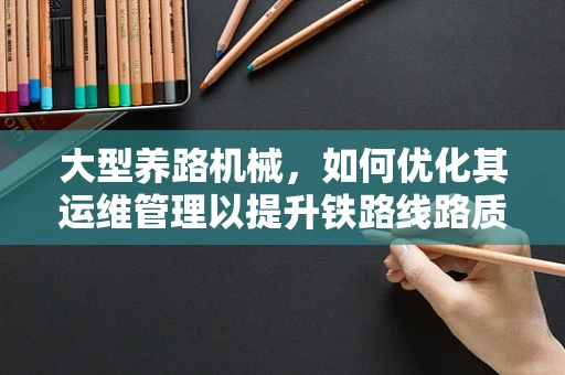 大型养路机械，如何优化其运维管理以提升铁路线路质量？