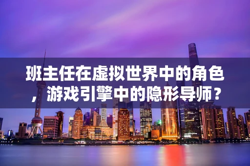 班主任在虚拟世界中的角色，游戏引擎中的隐形导师？