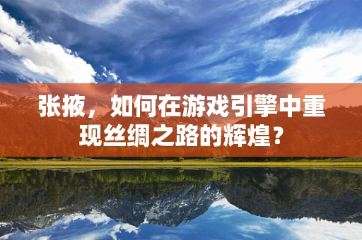张掖，如何在游戏引擎中重现丝绸之路的辉煌？