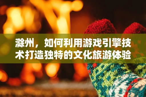 滁州，如何利用游戏引擎技术打造独特的文化旅游体验？