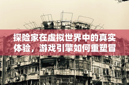 探险家在虚拟世界中的真实体验，游戏引擎如何重塑冒险之旅？