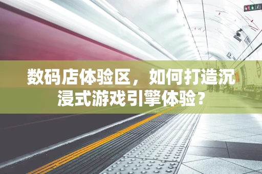 数码店体验区，如何打造沉浸式游戏引擎体验？