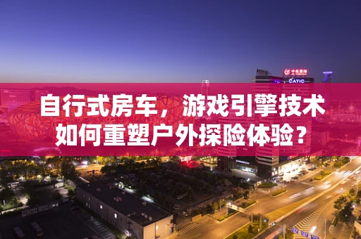 自行式房车，游戏引擎技术如何重塑户外探险体验？