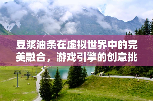 豆浆油条在虚拟世界中的完美融合，游戏引擎的创意挑战与实现路径