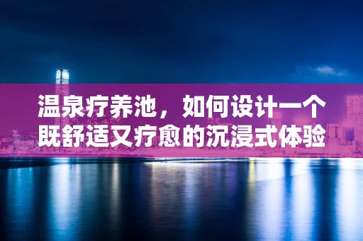 温泉疗养池，如何设计一个既舒适又疗愈的沉浸式体验？