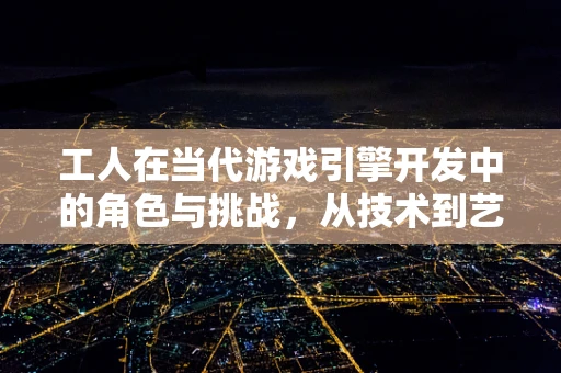 工人在当代游戏引擎开发中的角色与挑战，从技术到艺术的桥梁